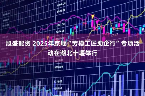 旭盛配资 2025年京堰“劳模工匠助企行”专项活动在湖北十堰举行