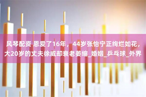 风琴配资 恩爱了16年，44岁张怡宁正绚烂如花，大20岁的丈夫徐威却衰老萎缩_婚姻_乒乓球_外界