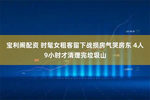 宝利阁配资 时髦女租客留下战损房气哭房东 4人9小时才清理完垃圾山