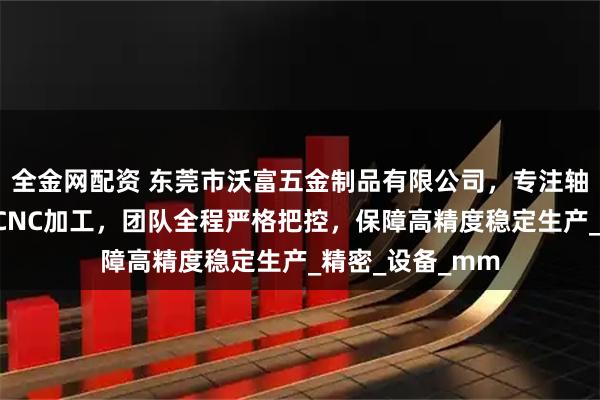 全金网配资 东莞市沃富五金制品有限公司，专注轴心机加工与5轴CNC加工，团队全程严格把控，保障高精度稳定生产_精密_设备_mm