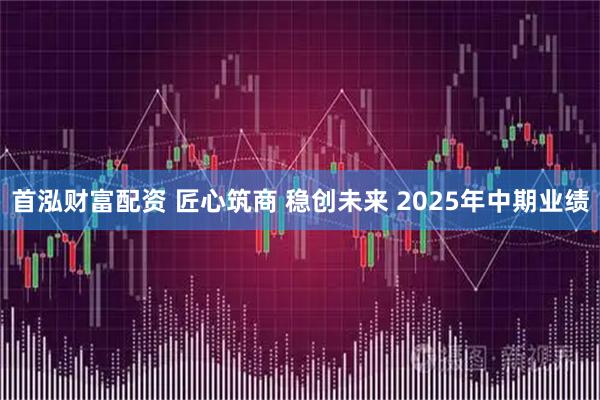首泓财富配资 匠心筑商 稳创未来 2025年中期业绩