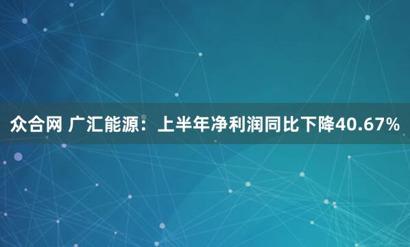 众合网 广汇能源：上半年净利润同比下降40.67%