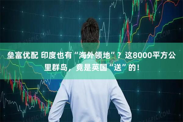 垒富优配 印度也有“海外领地”？这8000平方公里群岛，竟是英国“送”的！