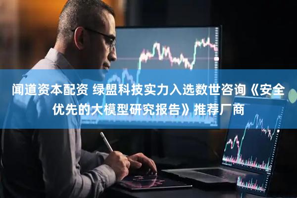 闻道资本配资 绿盟科技实力入选数世咨询《安全优先的大模型研究报告》推荐厂商