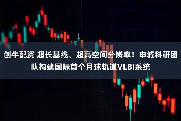 创牛配资 超长基线、超高空间分辨率！申城科研团队构建国际首个月球轨道VLBI系统