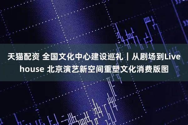 天猫配资 全国文化中心建设巡礼｜从剧场到Livehouse 北京演艺新空间重塑文化消费版图