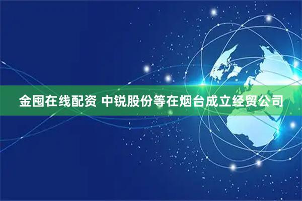 金囤在线配资 中锐股份等在烟台成立经贸公司