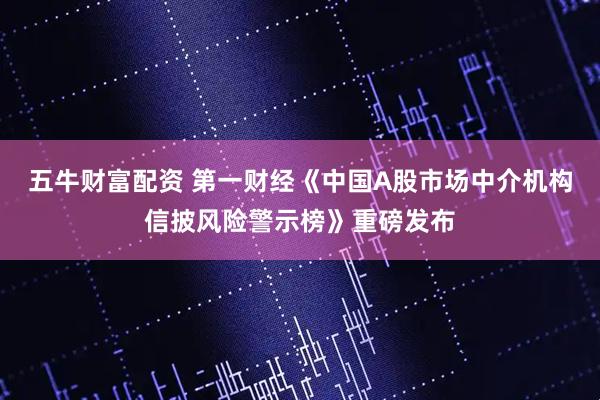 五牛财富配资 第一财经《中国A股市场中介机构信披风险警示榜》重磅发布