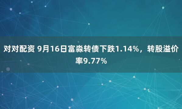 对对配资 9月16日富淼转债下跌1.14%，转股溢价率9.77%