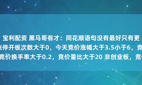宝利配资 黑马哥有才：同花顺语句没有最好只有更好：昨天首板涨停，涨停开板次数大于0，今天竞价涨幅大于3.5小于6，竞价换手率大于0.2，竞价量比大于20 非创业板，竞价委比排序前2，非st