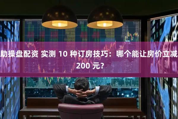 助操盘配资 实测 10 种订房技巧：哪个能让房价立减 200 元？