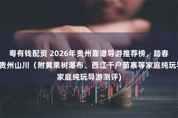 粤有钱配资 2026年贵州靠谱导游推荐榜，踏春畅行，游贵州山川（附黄果树瀑布、西江千户苗寨等家庭纯玩导游测评)