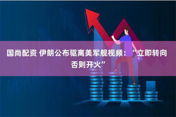 国尚配资 伊朗公布驱离美军舰视频：“立即转向 否则开火”