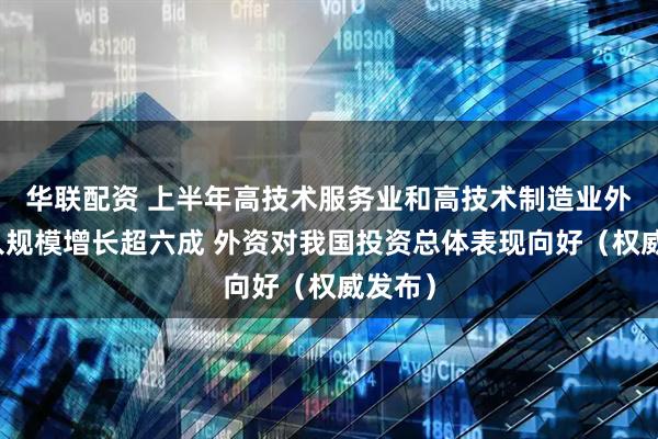 华联配资 上半年高技术服务业和高技术制造业外资流入规模增长超六成 外资对我国投资总体表现向好(权威发布)