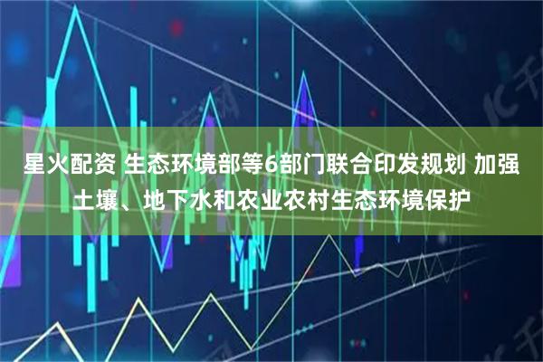 星火配资 生态环境部等6部门联合印发规划 加强土壤、地下水和农业农村生态环境保护