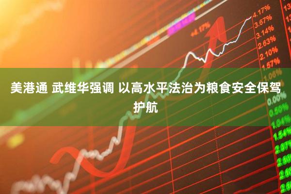 美港通 武维华强调 以高水平法治为粮食安全保驾护航